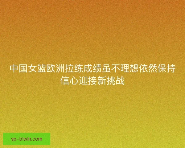 中国女篮欧洲拉练成绩虽不理想依然保持信心迎接新挑战 中国女篮欧洲拉练成绩虽不理想依然保持信心迎接新挑战