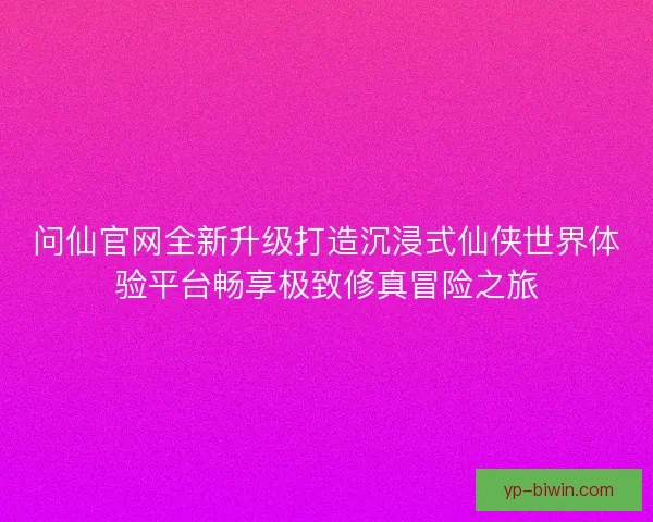 问仙官网全新升级打造沉浸式仙侠世界体验平台畅享极致修真冒险之旅