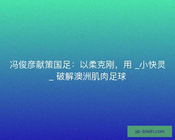 冯俊彦献策国足：以柔克刚，用 _小快灵_ 破解澳洲肌肉足球