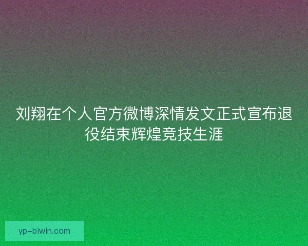 刘翔在个人官方微博深情发文正式宣布退役结束辉煌竞技生涯