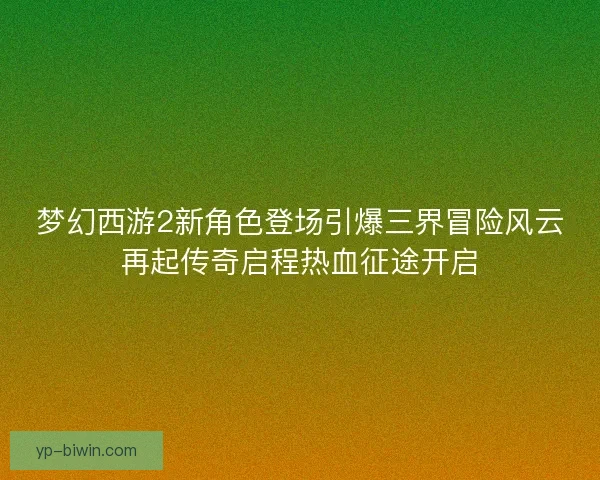 梦幻西游2新角色登场引爆三界冒险风云再起传奇启程热血征途开启 梦幻西游2新角色登场引爆三界冒险风云再起传奇启程热血征途开启