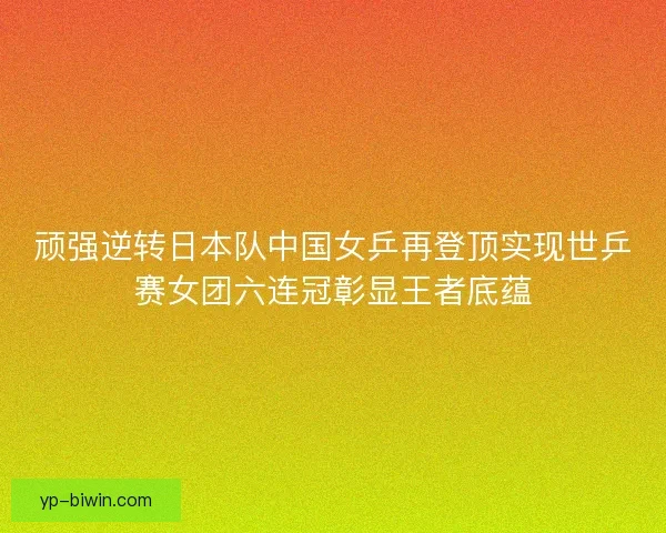 顽强逆转日本队中国女乒再登顶实现世乒赛女团六连冠彰显王者底蕴 顽强逆转日本队中国女乒再登顶实现世乒赛女团六连冠彰显王者底蕴