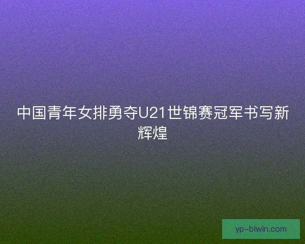 中国青年女排勇夺U21世锦赛冠军书写新辉煌 中国青年女排勇夺U21世锦赛冠军书写新辉煌
